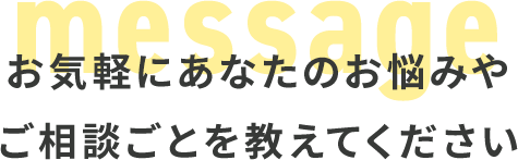 お気軽にあなたのお悩みや ご相談ごとを教えてください