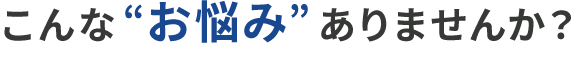 こんな”お悩み”ありませんか?