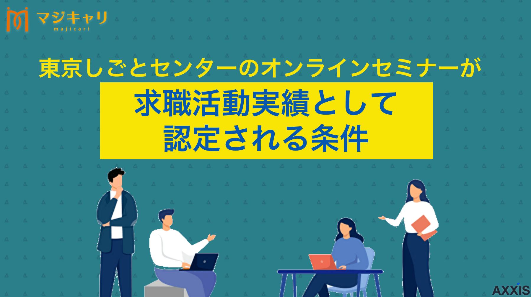 カテゴリー 東京しごとセンターのオンラインセミナーが求職活動実績として認定される条件を解説！ 東京しごとセンターのオンラインセミナーは、失業保険の求職活動実績として利用できるのかについて詳しく解説します。求職活動実績の認定を受けるまでの流れや注意点、就職活動を成功させるための秘訣も紹介しているので、ぜひ参考にしてみてください。