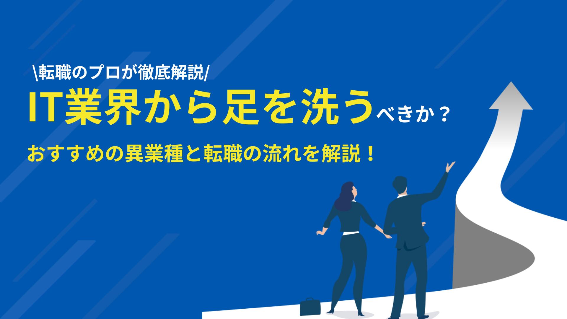 タグ IT業界から足を洗う IT業界から足を洗うことは可能ですが、足を洗うべきか考えましょう。転職の目的を明確にすることで足を洗うべきか分かります。本記事では、IT業界から足を洗う前に考えるべきこととおすすめな職種・業界、体験談と転職の流れについて解説しています。