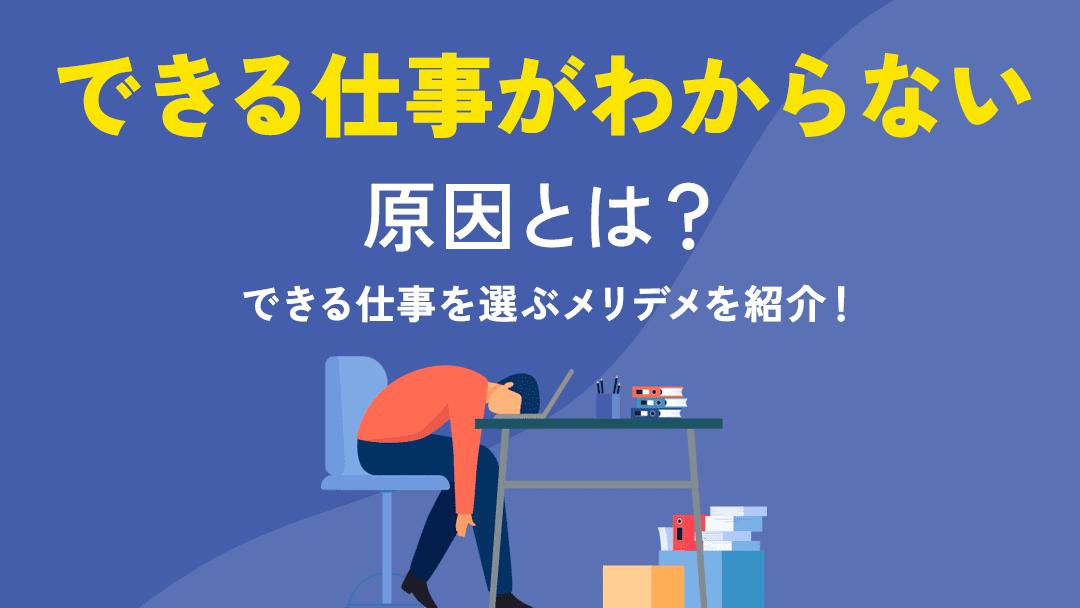 タグ できる仕事がわからない 今の仕事を続けたくないけど、他にできる仕事がわからないと困っていませんか。そこで本記事では、できる仕事がわからない原因・仕事探しのポイント・できる仕事を選ぶメリデメを紹介します。