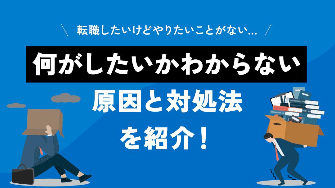 カテゴリー 転職 何がしたいかわからない 転職したいけど何がしたいかわからない原因は『自己理解不足』『仕事理解が足りていない』などさまざまです。何がしたいかわからないまま転職するのは危険です。そこで、まずはやりたいことが見つからない原因を見つけて、7つの対処法を実践してみましょう。