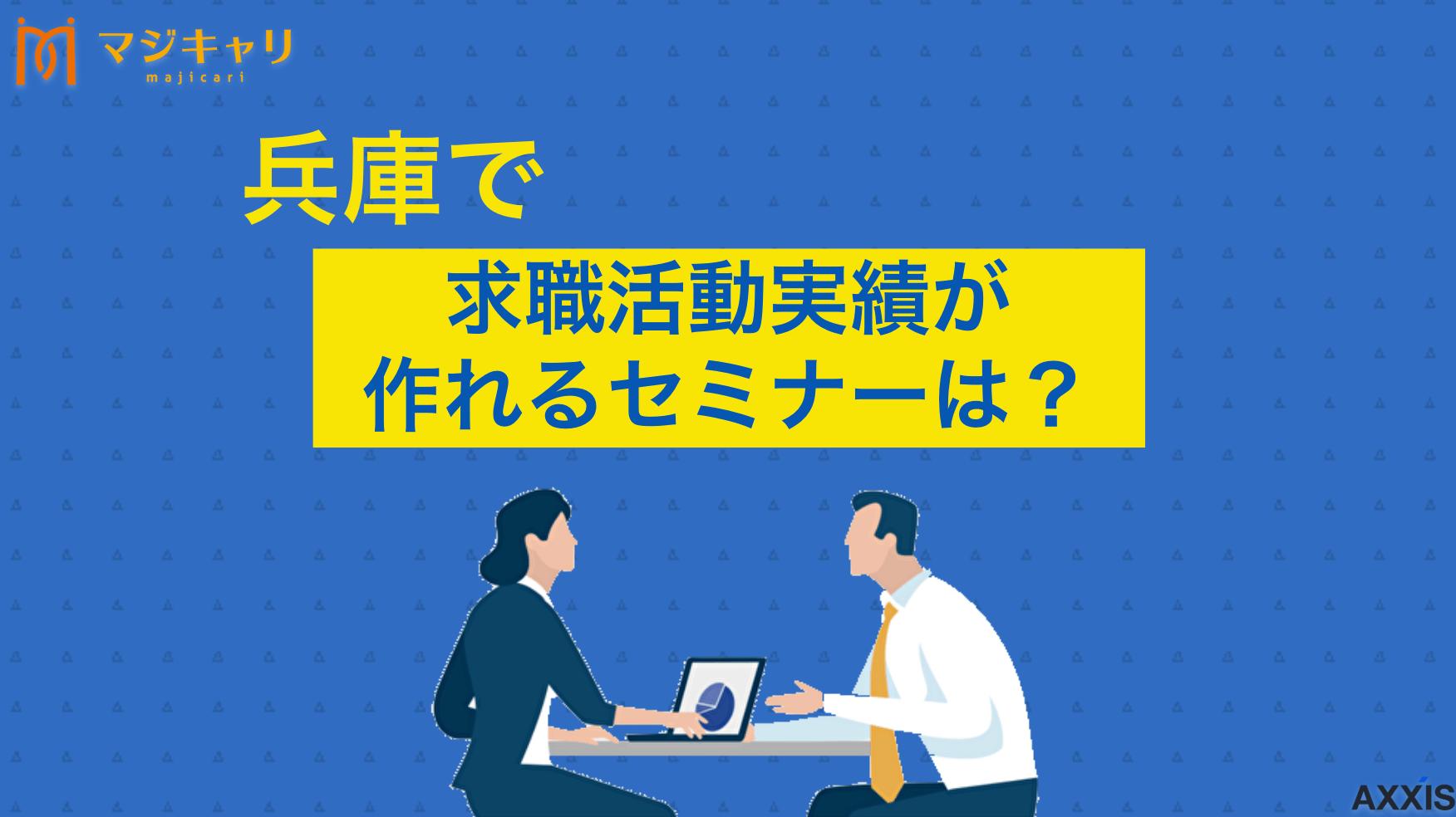 カテゴリー 兵庫県のセミナーで求職活動実績は作れる！おすすめのオンラインセミナーも紹介 兵庫県で求職活動実績として認められるセミナーやオンライン講座を、転職のプロ目線で詳しく解説しています。効率的な実績獲得方法や、ハローワーク・民間・公的機関ごとの失業認定申告書の記入例まで紹介しますので、ぜひ最後まで確認してください。