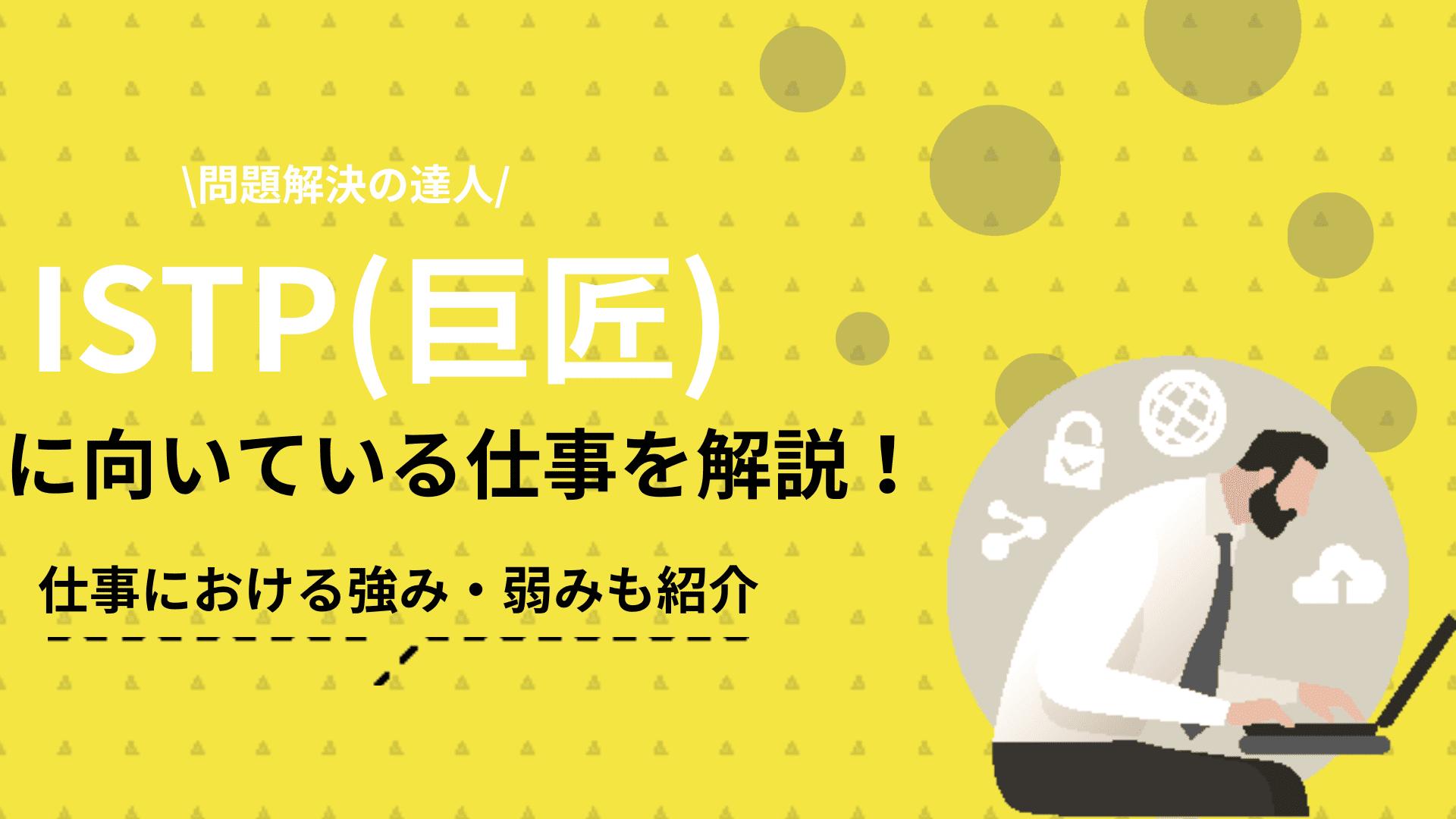 タグ ISTP向いてる仕事 この記事ではISTP(巨匠)に向いてる仕事について紹介しています。仕事で成功するためには、自分の特性を客観的に把握し、その強みを活かせる職場を見つけるのが近道です。ISTPの強みや課題などの特徴についても解説しているので参考にしてください。