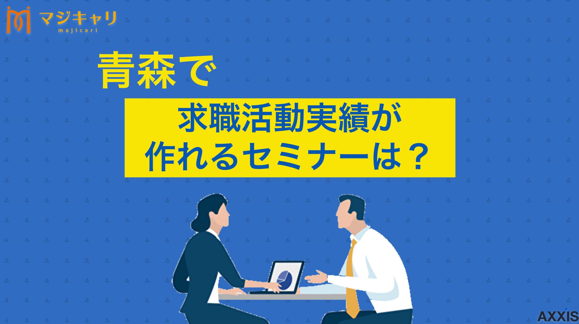 タグ 青森県で求職活動実績をつくれるセミナーまとめ 青森県で求職活動実績になるセミナーを開催している機関を、転職サポート歴10年以上のプロ目線でまとめて紹介しています。併せて、状況別にどんなセミナーを選べばよいのか、また、「失業認定申告書」へのセミナー参加の記入方法も詳しく説明します。