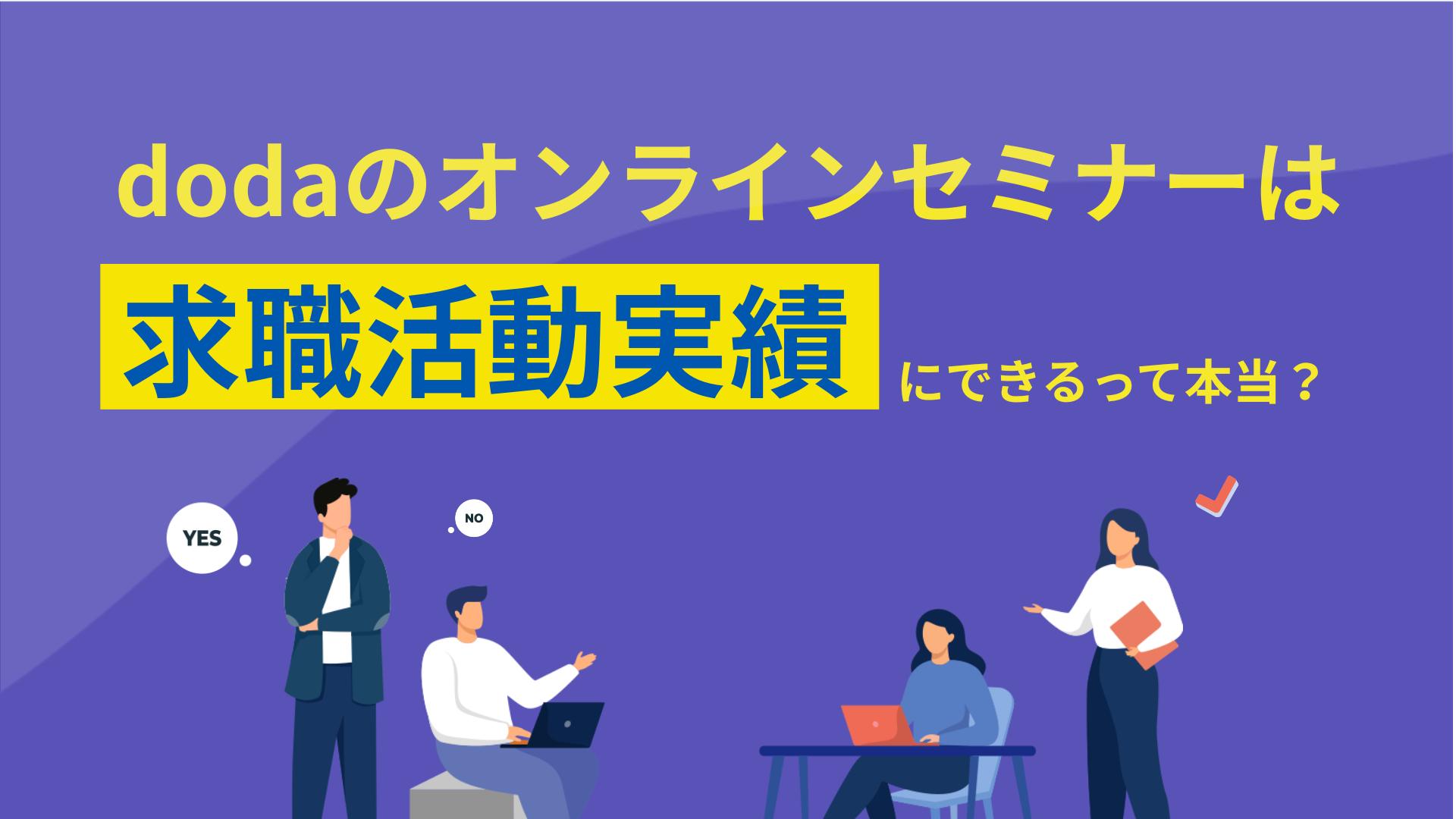 新着記事 doda セミナー 求職活動実績 dodaのオンラインセミナーは、求職活動実績として活用できる便利な方法です。dodaのオンラインセミナーを求職活動実績とする手順や注意点、失業認定申告書の詳しい書き方などを解説しているため、参考にしてみてください。